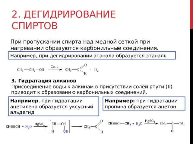 2. Дегидрирование спиртов При пропускании спирта над медной сеткой при нагревании образуются карбонильные соединения.  Например, при дегидрировании этанола образуется этаналь 3. Гидратация алкинов Присоединение воды к алкинам в присутствии солей ртути (II) приводит к образованию карбонильных соединений. Например , при гидратации ацетилена образуется уксусный альдегид Например:  при гидратации пропина образуется ацетон 