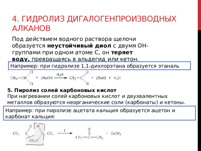 4. Гидролиз дигалогенпроизводных алканов Под действием водного раствора щелочи образуется  неустойчивый диол  с двумя ОН-группами при одном атоме С, он  теряет воду,  превращаясь в альдегид или кетон.  Например: при гидролизе 1,1-дихлорэтана образуется этаналь 5. Пиролиз солей карбоновых кислот При нагревании солей карбоновых кислот и двухвалентных металлов образуются неорганические соли (карбонаты) и кетоны. Например: при пиролизе ацетата кальция образуется ацетон и карбонат кальция: 