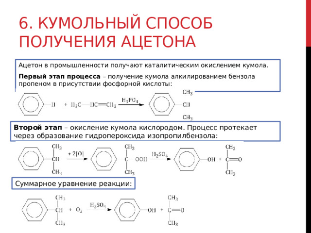 6. Кумольный способ получения ацетона Ацетон в промышленности получают каталитическим окислением кумола. Первый этап процесса  – получение кумола алкилированием бензола пропеном в присутствии фосфорной кислоты:  Второй этап  – окисление кумола кислородом. Процесс протекает через образование гидропероксида изопропилбензола: Суммарное уравнение реакции: 