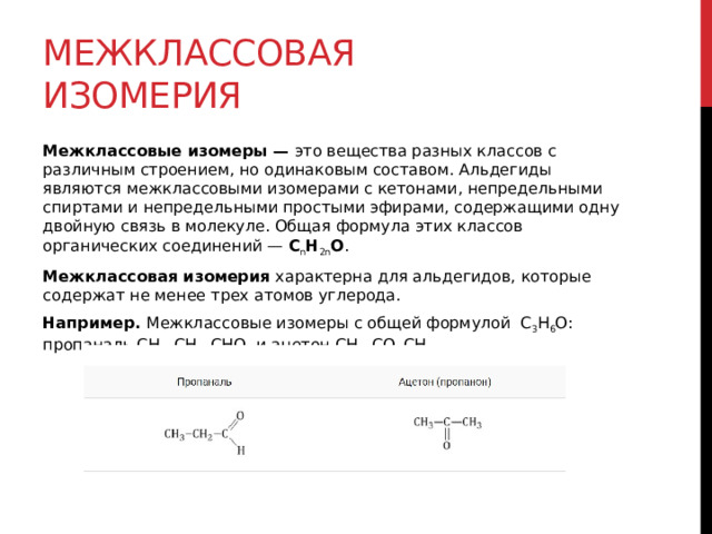 Межклассовая изомерия Межклассовые изомеры —  это вещества разных классов с различным строением, но одинаковым составом. Альдегиды являются межклассовыми изомерами с кетонами, непредельными спиртами и непредельными простыми эфирами, содержащими одну двойную связь в молекуле. Общая формула этих классов органических соединений —  C n H 2n О . Межклассовая изомерия  характерна для альдегидов, которые содержат не менее трех атомов углерода.  Например.  Межклассовые изомеры с общей формулой  С 3 Н 6 О: пропаналь СН 3 –CH 2 –CHO  и ацетон CH 3 –СO–CH 3 