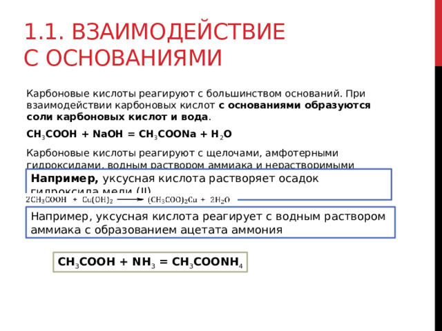 1.1. Взаимодействие с основаниями  Карбоновые кислоты реагируют с большинством оснований. При взаимодействии карбоновых кислот  с основаниями образуются соли карбоновых кислот и вода . CH 3 COOH + NaOH = CH 3 COONa + H 2 O Карбоновые кислоты реагируют с щелочами, амфотерными гидроксидами, водным раствором аммиака и нерастворимыми основаниями.   Например,  уксусная кислота растворяет осадок гидроксида меди (II) Например, уксусная кислота реагирует с водным раствором аммиака с образованием ацетата аммония CH 3 COOH + NH 3  = CH 3 COONH 4 