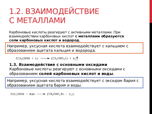 1.2. Взаимодействие с металлами Карбоновые кислоты реагируют с активными металлами. При взаимодействии карбоновых кислот  с металлами образуются соли карбоновых кислот и водород .  Например, уксусная кислота взаимодействует с кальцием с образованием ацетата кальция и водорода. 1.3. Взаимодействие с основными оксидами Карбоновые кислоты реагируют с основными оксидами с образованием  солей карбоновых кислот и воды . Например, уксусная кислота взаимодействует с оксидом бария с образованием ацетата бария и воды. 