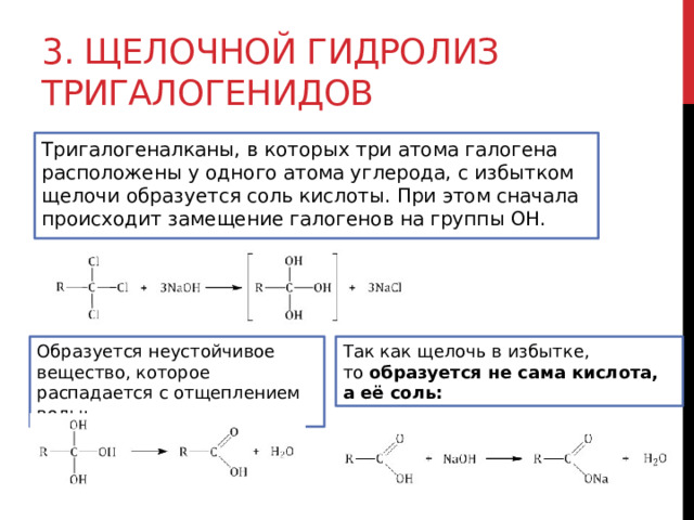 3. Щелочной гидролиз тригалогенидов Тригалогеналканы, в которых три атома галогена расположены у одного атома углерода, с избытком щелочи образуется соль кислоты. При этом сначала происходит замещение галогенов на группы ОН.  Образуется неустойчивое вещество, которое распадается с отщеплением воды: Так как щелочь в избытке, то  образуется не сама кислота, а её соль: 