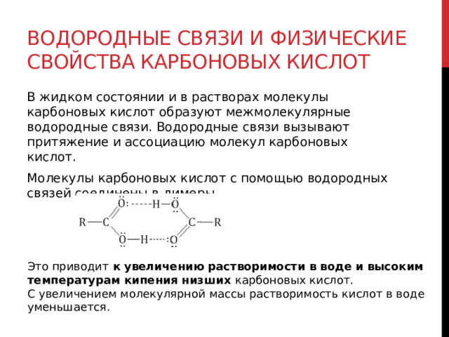 Водородные связи и физические свойства карбоновых кислот В жидком состоянии и в растворах молекулы карбоновых кислот образуют межмолекулярные водородные связи. Водородные связи вызывают притяжение и ассоциацию молекул карбоновых кислот. Молекулы карбоновых кислот с помощью водородных связей соединены в димеры. Это приводит  к увеличению растворимости в воде и высоким температурам кипения низших  карбоновых кислот. С увеличением молекулярной массы растворимость кислот в воде уменьшается. 
