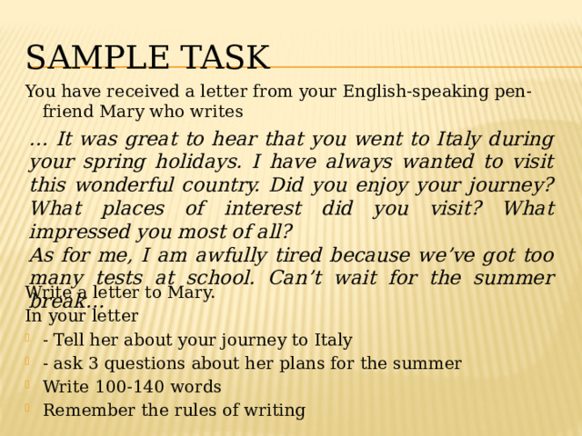 Sample tASK You have received a letter from your English-speaking pen-friend Mary who writes Write a letter to Mary. In your letter - Tell her about your journey to Italy - ask 3 questions about her plans for the summer Write 100-140 words Remember the rules of writing … It was great to hear that you went to Italy during your spring holidays. I have always wanted to visit this wonderful country. Did you enjoy your journey? What places of interest did you visit? What impressed you most of all? As for me, I am awfully tired because we’ve got too many tests at school. Can’t wait for the summer break… 