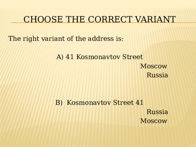 CHOOSE THE CORRECT VARIANT The right variant of the address is: A) 41 Kosmonavtov Street  Moscow  Russia B) Kosmonavtov Street 41  Russia  Moscow 