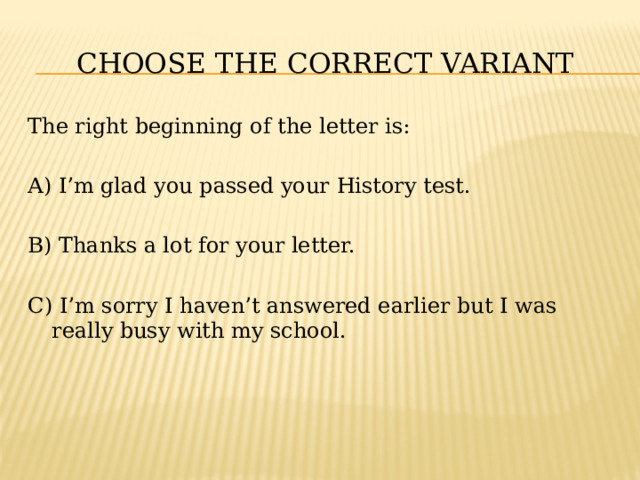 CHOOSE THE CORRECT VARIANT The right beginning of the letter is: A) I’m glad you passed your History test. B) Thanks a lot for your letter. C) I’m sorry I haven’t answered earlier but I was really busy with my school. 