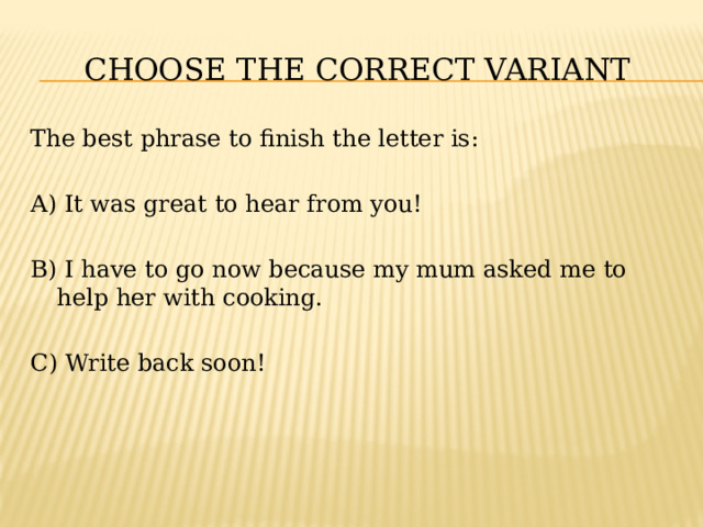 CHOOSE THE CORRECT VARIANT The best phrase to finish the letter is: A) It was great to hear from you! B) I have to go now because my mum asked me to help her with cooking. C) Write back soon! 