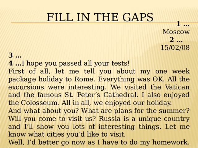 Fill in the gaps 1 … Moscow 2 … 15/02/08 3 … 4 … I hope you passed all your tests! First of all, let me tell you about my one week package holiday to Rome. Everything was OK. All the excursions were interesting. We visited the Vatican and the famous St. Peter’s Cathedral. I also enjoyed the Colosseum. All in all, we enjoyed our holiday. And what about you? What are plans for the summer? Will you come to visit us? Russia is a unique country and I’ll show you lots of interesting things. Let me know what cities you’d like to visit. Well, I’d better go now as I have to do my homework. 5 … 6 … Lucy 