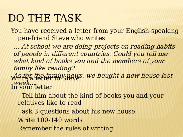 Do the task You have received a letter from your English-speaking pen-friend Steve who writes Write a letter to Steve. In your letter - Tell him about the kind of books you and your relatives like to read - ask 3 questions about his new house Write 100-140 words Remember the rules of writing … At school we are doing projects on reading habits of people in different countries. Could you tell me what kind of books you and the members of your family like reading? As for the family news, we bought a new house last week… 