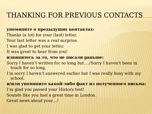 Thanking for previous contacts упомяните о предыдущих контактах: Thanks (a lot) for your (last) letter. Your last letter was a real surprise. I was glad to get your letter. It was great to hear from you! извинитесь за то, что не писали раньше: Sorry I haven’t written for so long but…./Sorry I haven’t been in touch for so long. I’m sorry I haven’t answered earlier but I was really busy with my school. и/или упомяните какой-либо факт из полученного письма: I’m glad you passed your History test! Sounds like you had a great time in London. Great news about your…! 
