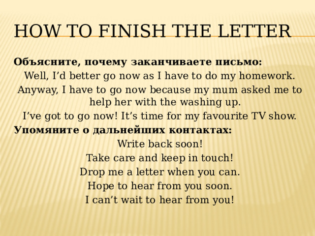 How to finish the letter Объясните, почему заканчиваете письмо: Well, I’d better go now as I have to do my homework. Anyway, I have to go now because my mum asked me to help her with the washing up. I’ve got to go now! It’s time for my favourite TV show. Упомяните о дальнейших контактах: Write back soon! Take care and keep in touch! Drop me a letter when you can. Hope to hear from you soon. I can’t wait to hear from you! 