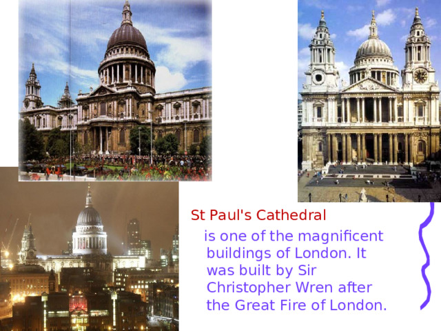 St Paul's Cathedral   is one of the magnificent buildings of London. It was built by Sir Christopher Wren after the Great Fire of London. 