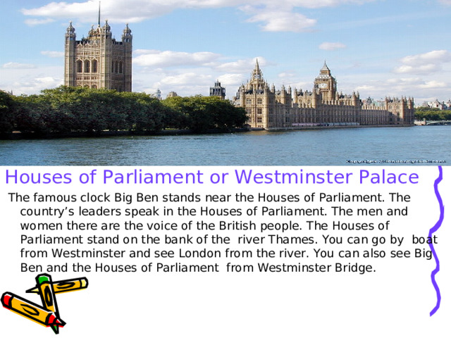 Houses of Parliament or Westminster Palace  The famous clock Big Ben stands near the Houses of Parliament. The country’s leaders speak in the Houses of Parliament. The men and women there are the voice of the British people. The Houses of Parliament stand on the bank of the river Thames. You can go by boat from Westminster and see London from the river. You can also see Big Ben and the Houses of Parliament from Westminster Bridge. 