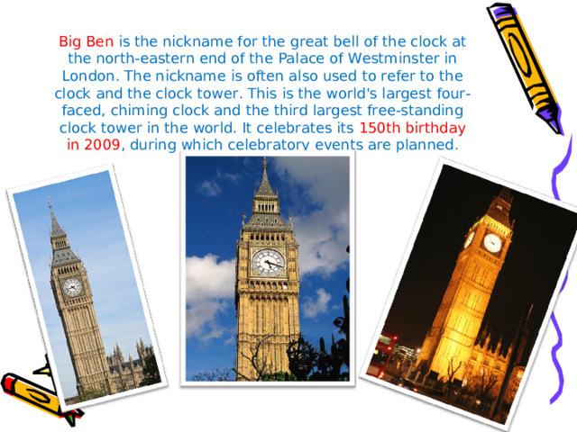 Big Ben is the nickname for the great bell of the clock at the north-eastern end of the Palace of Westminster in London. The nickname is often also used to refer to the clock and the clock tower. This is the world's largest four-faced, chiming clock and the third largest free-standing clock tower in the world. It celebrates its 150th birthday in 2009 , during which celebratory events are planned.   