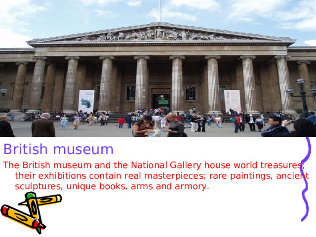 British museum The British museum and the National Gallery house world treasures ; their exhibitions contain real masterpieces ; rare paintings, ancient sculptures, unique books, arms and armory. 
