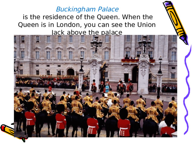 Buckingham Palace  is the residence of the Queen. When the Queen is in London, you can see the Union Jack above the palace 