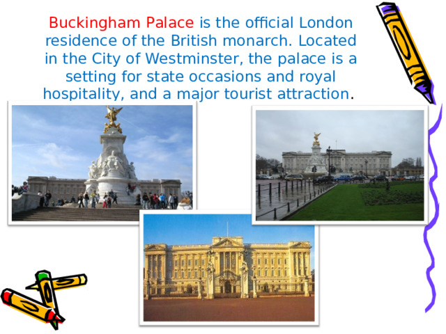 Buckingham Palace is the official London residence of the British monarch. Located in the City of Westminster, the palace is a setting for state occasions and royal hospitality, and a major tourist attraction . 