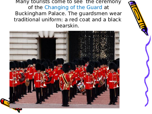 Many tourists come to see the ceremony of the Changing of the Guard at Buckingham Palace. The guardsmen wear traditional uniform: a red coat and a black bearskin. 