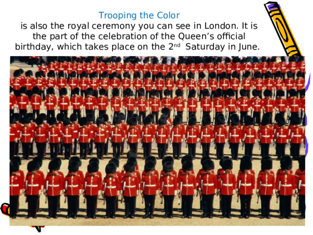    Trooping the Color  is also the royal ceremony you can see in London. It is the part of the celebration of the Queen’s official birthday, which takes place on the 2 nd Saturday in June. 