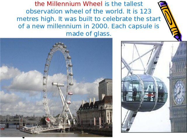  The London Eye  or  the Millennium Wheel is the tallest observation wheel of the world. It is 123 metres high. It was built to celebrate the start of a new millennium in 2000. Each capsule is made of glass. 