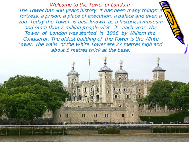 Welcome to the Tower of London!  The Tower has 900 years history. It has been many things: a fortress, a prison, a place of execution, a palace and even a zoo. Today the Tower is best known as a historical museum and more than 2 million people visit it each year. The Tower of London was started in 1066 by William the Conqueror. The oldest building of the Tower is the White Tower. The walls of the White Tower are 27 metres high and about 5 metres thick at the base. 