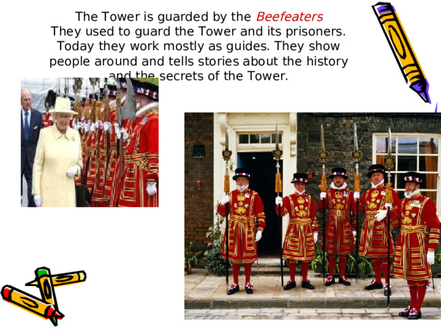 The Tower is guarded by the Beefeaters  They used to guard the Tower and its prisoners. Today they work mostly as guides. They show people around and tells stories about the history and the secrets of the Tower. 