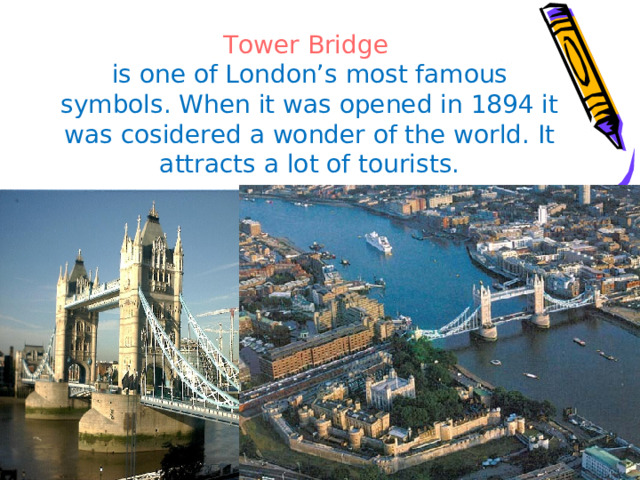 Tower Bridge  is one of London’s most famous symbols. When it was opened in 1894 it was cosidered a wonder of the world. It attracts a lot of tourists. 