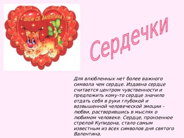 Для влюбленных нет более важного символа чем сердце. Издавна сердце считается центром чувственности и предложить кому-то сердце значило отдать себя в руки глубокой и возвышенной человеческой эмоции - любви, растворившись в мыслях о любимом человеке. Сердце, пронзенное стрелой Купидона, стало самым известным из всех символов дня святого Валентина.   