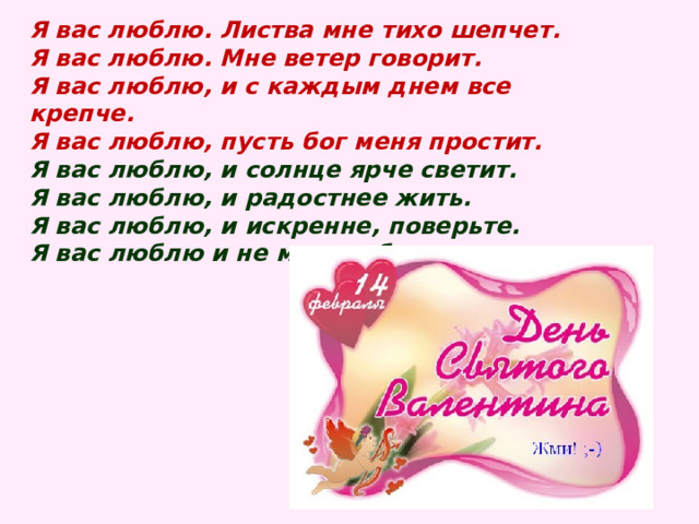 Я вас люблю. Листва мне тихо шепчет.  Я вас люблю. Мне ветер говорит.  Я вас люблю, и с каждым днем все крепче.  Я вас люблю, пусть бог меня простит.  Я вас люблю, и солнце ярче светит.  Я вас люблю, и радостнее жить.  Я вас люблю, и искренне, поверьте.  Я вас люблю и не могу забыть.   
