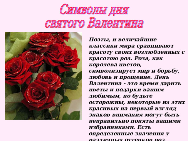 Поэты, и величайшие классики мира сравнивают красоту своих возлюбленных с красотою роз. Роза, как королева цветов, символизирует мир и борьбу, любовь и прощение. День Валентина - это время дарить цветы и подарки вашим любимым, но будьте осторожны, некоторые из этих красивых на первый взгляд знаков внимания могут быть неправильно поняты вашими избранниками. Есть определенные значения у различных оттенков роз, которые и трактуются определенным образом:   