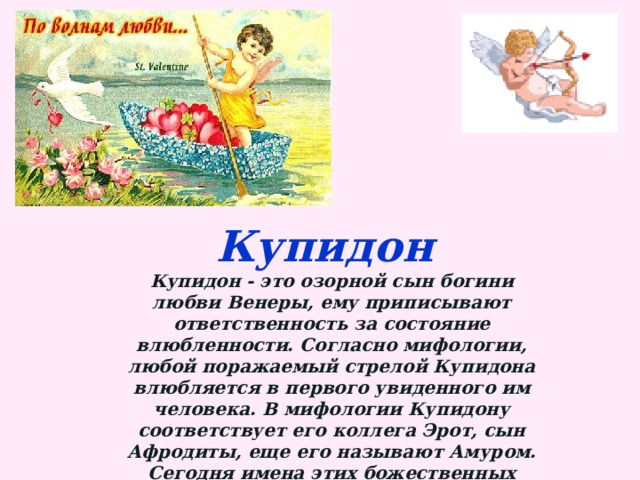 Купидон Купидон - это озорной сын богини любви Венеры, ему приписывают ответственность за состояние влюбленности. Согласно мифологии, любой поражаемый стрелой Купидона влюбляется в первого увиденного им человека. В мифологии Купидону соответствует его коллега Эрот, сын Афродиты, еще его называют Амуром. Сегодня имена этих божественных существ используются неразрывно во всех вопросах относящихся к любви. 