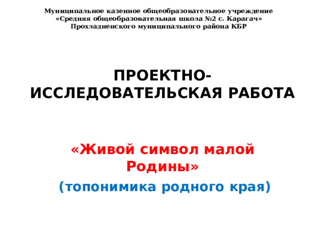 Муниципальное казенное общеобразовательное учреждение « Средняя общеобразовательная школа №2 с. Карагач » Прохладненского муниципального района КБР ПРОЕКТНО-ИССЛЕДОВАТЕЛЬСКАЯ РАБОТА   «Живой символ малой Родины»  (топонимика родного края) 