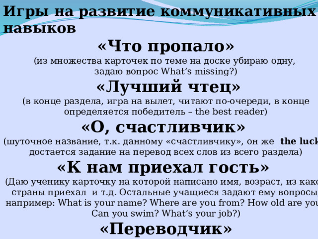 Игры на развитие коммуникативных навыков «Что пропало» (из множества карточек по теме на доске убираю одну, задаю вопрос What’s missing?)  «Лучший чтец»  (в конце раздела, игра на вылет, читают по-очереди, в конце определяется победитель – the best reader) «О, счастливчик» (шуточное название, т.к. данному «счастливчику», он же the lucky достается задание на перевод всех слов из всего раздела) «К нам приехал гость» (Даю ученику карточку на которой написано имя, возраст, из какой страны приехал и т.д. Остальные учащиеся задают ему вопросы, например: What is your name? Where are you from? How old are you? Can you swim? What’s your job?) «Переводчик» (У доски два ученика. Один из них гость, другой переводчик. Дети класса задают вопросы по-русски, «переводчик» сначала переводит вопрос на английский язык, а затем ответ гостя на русский)  