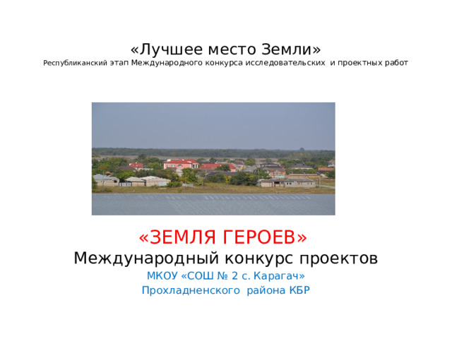  «Лучшее место Земли»  Республиканский этап Международного конкурса исследовательских и проектных работ   «ЗЕМЛЯ ГЕРОЕВ» Международный конкурс проектов МКОУ «СОШ № 2 с. Карагач» Прохладненского района КБР 