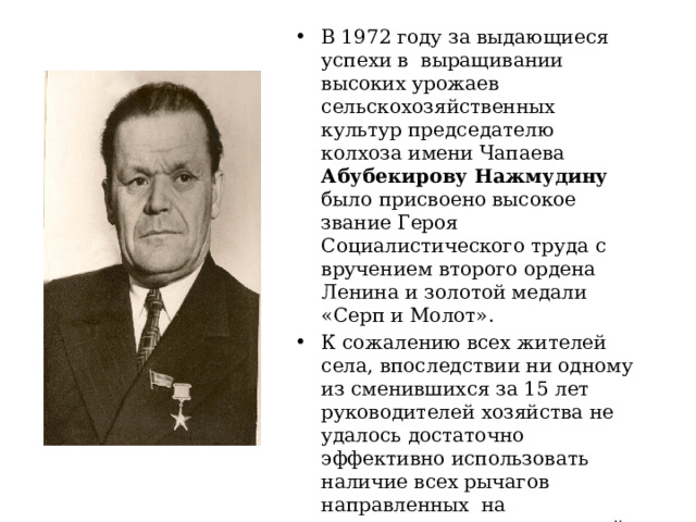 В 1972 году за выдающиеся успехи в выращивании высоких урожаев сельскохозяйственных культур председателю колхоза имени Чапаева Абубекирову Нажмудину было присвоено высокое звание Героя Социалистического труда с вручением второго ордена Ленина и золотой медали «Серп и Молот». К сожалению всех жителей села, впоследствии ни одному из сменившихся за 15 лет руководителей хозяйства не удалось достаточно эффективно использовать наличие всех рычагов направленных на наращивание экономической мощи колхоза 
