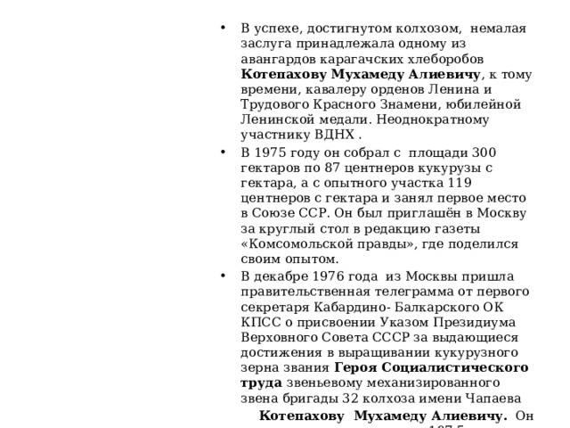В успехе, достигнутом колхозом, немалая заслуга принадлежала одному из авангардов карагачских хлеборобов Котепахову Мухамеду Алиевичу , к тому времени, кавалеру орденов Ленина и Трудового Красного Знамени, юбилейной Ленинской медали. Неоднократному участнику ВДНХ . В 1975 году он собрал с площади 300 гектаров по 87 центнеров кукурузы с гектара, а с опытного участка 119 центнеров с гектара и занял первое место в Союзе ССР. Он был приглашён в Москву за круглый стол в редакцию газеты «Комсомольской правды», где поделился своим опытом. В декабре 1976 года из Москвы пришла правительственная телеграмма от первого секретаря Кабардино- Балкарского ОК КПСС о присвоении Указом Президиума Верховного Совета СССР за выдающиеся достижения в выращивании кукурузного зерна звания Героя Социалистического труда звеньевому механизированного звена бригады 32 колхоза имени Чапаева  Котепахову Мухамеду Алиевичу. Он с каждого гектара получил 107,5 центнера кукурузы 