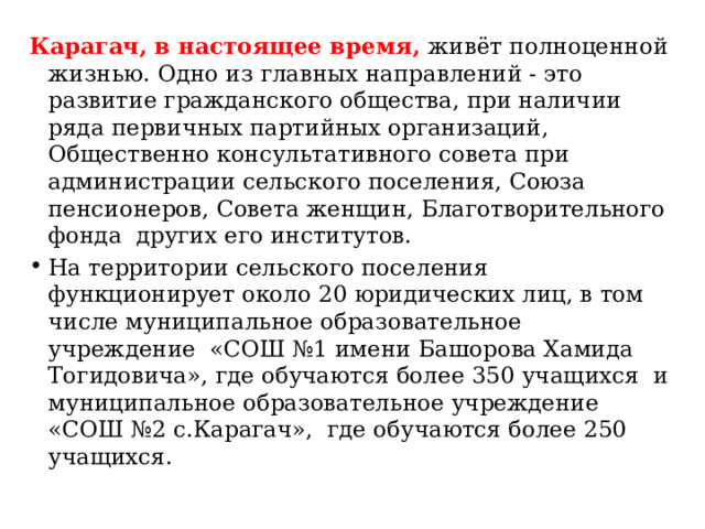 Карагач, в настоящее время, живёт полноценной жизнью. Одно из главных направлений - это развитие гражданского общества, при наличии ряда первичных партийных организаций, Общественно консультативного совета при администрации сельского поселения, Союза пенсионеров, Совета женщин, Благотворительного фонда других его институтов. На территории сельского поселения функционирует около 20 юридических лиц, в том числе муниципальное образовательное учреждение «СОШ №1 имени Башорова Хамида Тогидовича», где обучаются более 350 учащихся и муниципальное образовательное учреждение «СОШ №2 с.Карагач», где обучаются более 250 учащихся. 