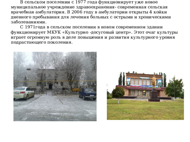 В сельском поселении с 1977 года функционирует уже новое муниципальное учреждение здравоохранения- современная сельская врачебная амбулатория. В 2006 году в амбулатории открыты 4 койки дневного пребывания для лечения больных с острыми и хроническими заболеваниями. С 1971года в сельском поселении в новом современном здании функционирует МКУК «Культурно -досуговый центр». Этот очаг культуры играет огромную роль в деле повышения и развития культурного уровня подрастающего поколения. 