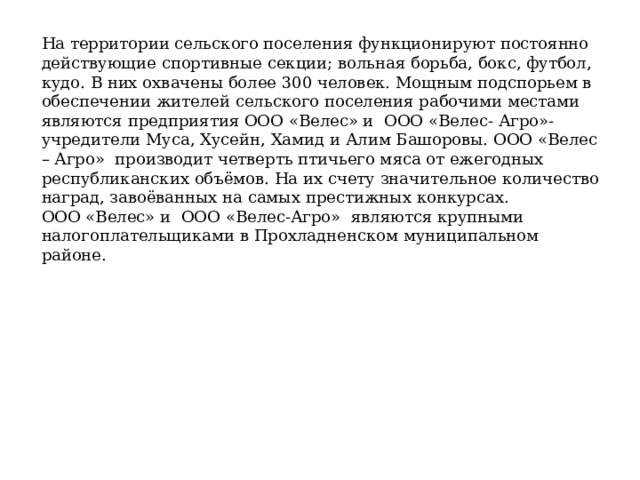 На территории сельского поселения функционируют постоянно действующие спортивные секции; вольная борьба, бокс, футбол, кудо. В них охвачены более 300 человек. Мощным подспорьем в обеспечении жителей сельского поселения рабочими местами являются предприятия ООО «Велес» и ООО «Велес- Агро»- учредители Муса, Хусейн, Хамид и Алим Башоровы. ООО «Велес – Агро» производит четверть птичьего мяса от ежегодных республиканских объёмов. На их счету значительное количество наград, завоёванных на самых престижных конкурсах. ООО «Велес» и ООО «Велес-Агро» являются крупными налогоплательщиками в Прохладненском муниципальном районе. 