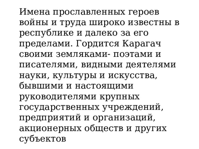 Имена прославленных героев войны и труда широко известны в республике и далеко за его пределами. Гордится Карагач своими земляками- поэтами и писателями, видными деятелями науки, культуры и искусства, бывшими и настоящими руководителями крупных государственных учреждений, предприятий и организаций, акционерных обществ и других субъектов 