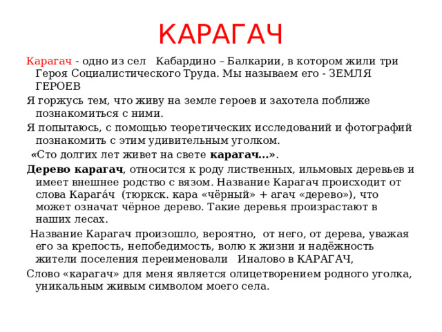 КАРАГАЧ Карагач - одно из сел Кабардино – Балкарии, в котором жили три Героя Социалистического Труда. Мы называем его - ЗЕМЛЯ ГЕРОЕВ Я горжусь тем, что живу на земле героев и захотела поближе познакомиться с ними. Я попытаюсь, с помощью теоретических исследований и фотографий познакомить с этим удивительным уголком.   « Сто долгих лет живет на свете карагач…» . Дерево карагач , относится к роду лиственных, ильмовых деревьев и имеет внешнее родство с вязом. Название Карагач происходит от слова Карага́ч  (тюркск. кара «чёрный» + агач «дерево»), что может означат чёрное дерево. Такие деревья произрастают в наших лесах.  Название Карагач произошло, вероятно, от него, от дерева, уважая его за крепость, непобедимость, волю к жизни и надёжность жители поселения переименовали Иналово в КАРАГАЧ, Слово «карагач» для меня является олицетворением родного уголка, уникальным живым символом моего села. 