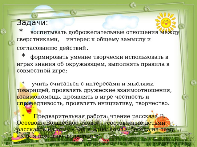 Задачи:  * воспитывать доброжелательные отношения между сверстниками, интерес к общему замыслу и согласованию действий .  * формировать умение творчески использовать в играх знания об окружающем, выполнять правила в совместной игре;    * учить считаться с интересами и мыслями товарищей, проявлять дружеские взаимоотношения, взаимопомощь, проявлять в игре честность и справедливость, проявлять инициативу, творчество.   * Предварительная работа: чтение рассказа В. Осеевой «Волшебное слово» , составление детьми рассказов на тему «Как я живу дома», беседа на тему «Как я помогаю взрослым». 