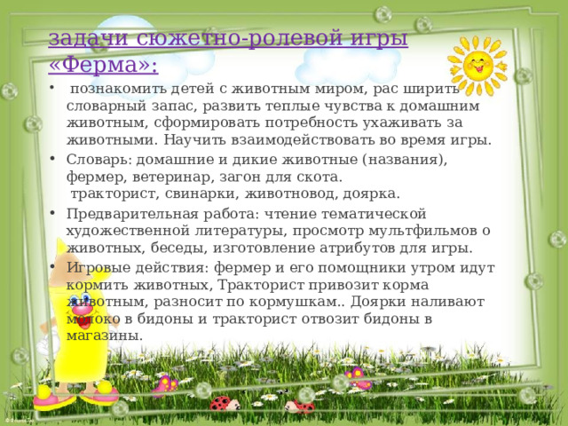 задачи сюжетно-ролевой игры «Ферма»:  познакомить детей с животным миром, рас ширить словарный запас, развить теплые чувства к домашним животным, сформировать потребность ухаживать за животными. Научить взаимодействовать во время игры. Словарь: домашние и дикие животные (названия), фермер, ветеринар, загон для скота.  тракторист, свинарки, животновод, доярка. Предварительная работа: чтение тематической художественной литературы, просмотр мультфильмов о животных, беседы, изготовление атрибутов для игры. Игровые действия: фермер и его помощники утром идут кормить животных, Тракторист привозит корма животным, разносит по кормушкам.. Доярки наливают молоко в бидоны и тракторист отвозит бидоны в магазины. 