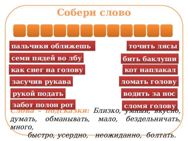 Собери слово О М Ф И Г Л О Е З Р З А пальчики оближешь точить лясы семи пядей во лбу бить баклуши кот наплакал как снег на голову ломать голову засучив рукава водить за нос рукой подать Слова – подсказки: Близко, умный, вкусно, думать, обманывать, мало, бездельничать, много,  быстро, усердно, неожиданно, болтать. забот полон рот сломя голову  