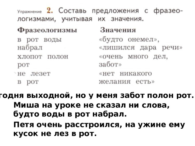 Сегодня выходной, но у меня забот полон рот. Миша на уроке не сказал ни слова, будто воды в рот набрал. Петя очень расстроился, на ужине ему кусок не лез в рот. 