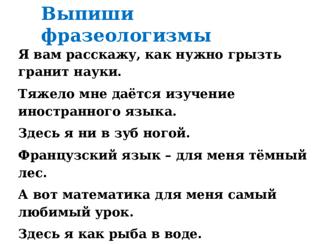 Выпиши фразеологизмы Я вам расскажу, как нужно грызть гранит науки. Тяжело мне даётся изучение иностранного языка. Здесь я ни в зуб ногой. Французский язык – для меня тёмный лес. А вот математика для меня самый любимый урок. Здесь я как рыба в воде.  Примеры и задачи щёлкаю, как семечки. Но я стараюсь хорошо учиться. 