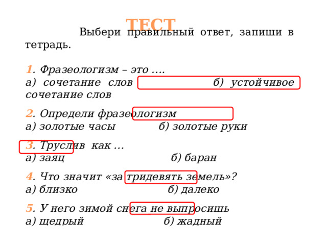 ТЕСТ  Выбери правильный ответ, запиши в тетрадь. 1 . Фразеологизм – это …. а) сочетание слов б) устойчивое сочетание слов 2 . Определи фразеологизм а) золотые часы  б) золотые руки 3 . Труслив как … а) заяц  б) баран 4 . Что значит «за тридевять земель»? а) близко  б) далеко 5 . У него зимой снега не выпросишь а) щедрый  б) жадный 