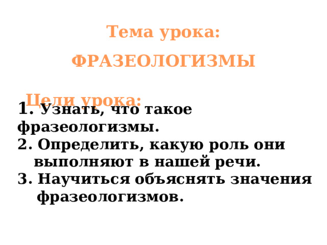 Тема урока:  ФРАЗЕОЛОГИЗМЫ Цели урока: 1.  Узнать, что такое фразеологизмы. 2 . Определить, какую роль они выполняют в нашей речи. 3 . Научиться объяснять значения фразеологизмов. 