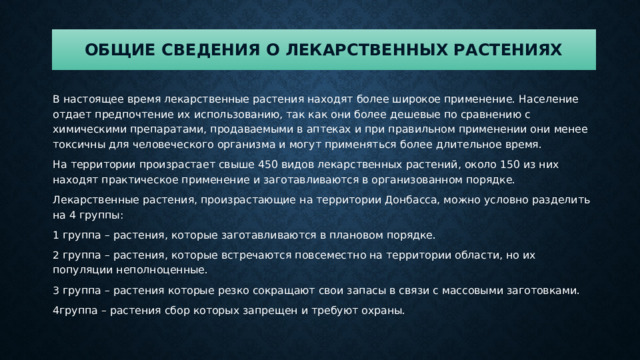 Общие сведения о лекарственных растениях В настоящее время лекарственные растения находят более широкое применение. Население отдает предпочтение их использованию, так как они более дешевые по сравнению с химическими препаратами, продаваемыми в аптеках и при правильном применении они менее токсичны для человеческого организма и могут применяться более длительное время. На территории произрастает свыше 450 видов лекарственных растений, около 150 из них находят практическое применение и заготавливаются в организованном порядке. Лекарственные растения, произрастающие на территории Донбасса, можно условно разделить на 4 группы: 1 группа – растения, которые заготавливаются в плановом порядке. 2 группа – растения, которые встречаются повсеместно на территории области, но их популяции неполноценные. 3 группа – растения которые резко сокращают свои запасы в связи с массовыми заготовками. 4группа – растения сбор которых запрещен и требуют охраны. 